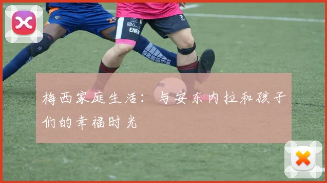 梅西家庭生活:与安东内拉和孩子们的幸福时光