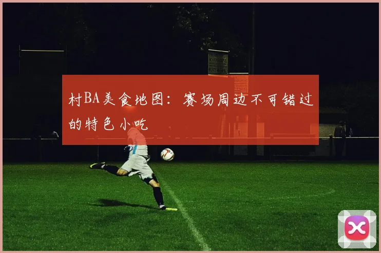 村BA美食地图：赛场周边不可错过的特色小吃