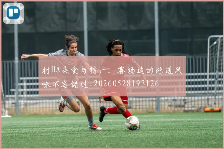 村BA美食与特产：赛场边的地道风味不容错过_20260528193126
