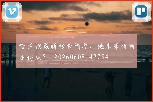 哈兰德最新转会消息：他未来将何去何从？_20260608142754