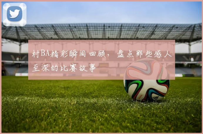 村BA精彩瞬间回顾,盘点那些感人至深的比赛故事