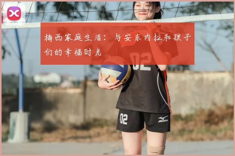 梅西家庭生活:与安东内拉和孩子们的幸福时光