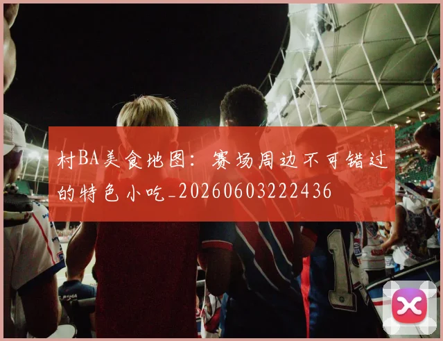 村BA美食地图：赛场周边不可错过的特色小吃_20260603222436