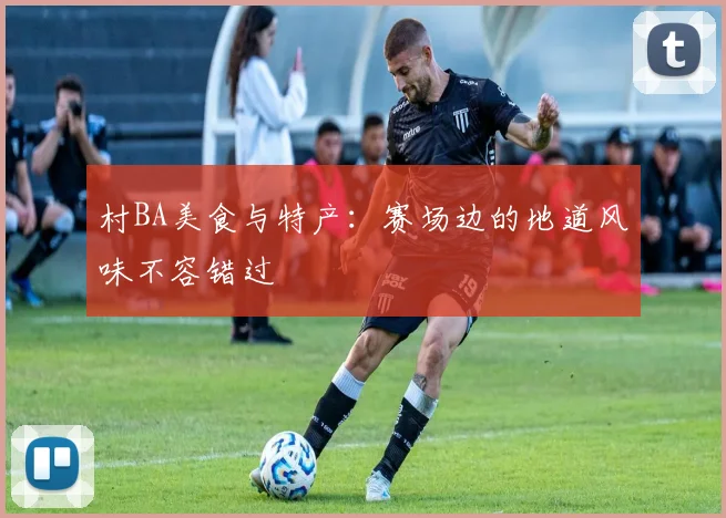 村BA美食与特产：赛场边的地道风味不容错过