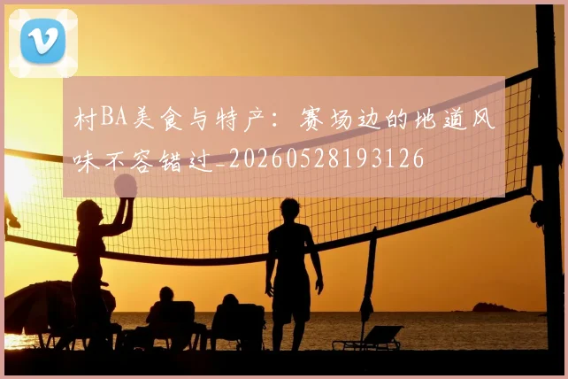村BA美食与特产：赛场边的地道风味不容错过_20260528193126
