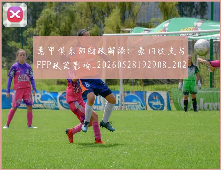 意甲俱乐部财政解读：豪门收支与FFP政策影响_20260528192908_20260609193502
